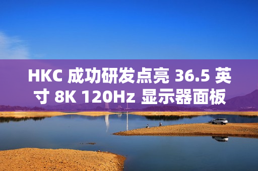 HKC 成功研发点亮 36.5 英寸 8K 120Hz 显示器面板、16 英寸 1Hz 超低刷笔记本面板