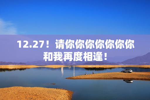12.27！请你你你你你你你和我再度相逢！