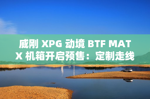 威刚 XPG 动境 BTF MATX 机箱开启预售：定制走线装置、双配色，首发 199 元