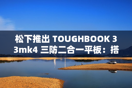 松下推出 TOUGHBOOK 33mk4 三防二合一平板：搭 13 代酷睿、12 英寸触控屏
