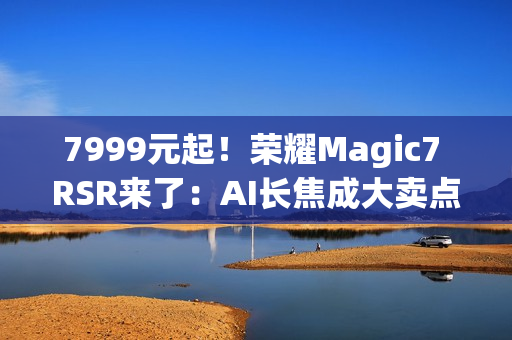 7999元起！荣耀Magic7 RSR来了：AI长焦成大卖点