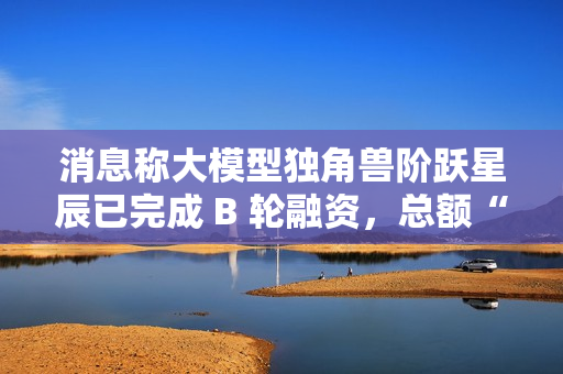 消息称大模型独角兽阶跃星辰已完成 B 轮融资，总额“数亿美元”