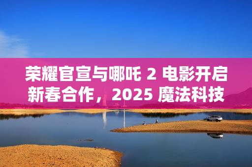 荣耀官宣与哪吒 2 电影开启新春合作，2025 魔法科技年货节同步开启