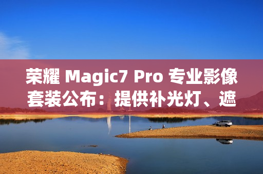 荣耀 Magic7 Pro 专业影像套装公布：提供补光灯、遮光罩、滤镜可单独购买