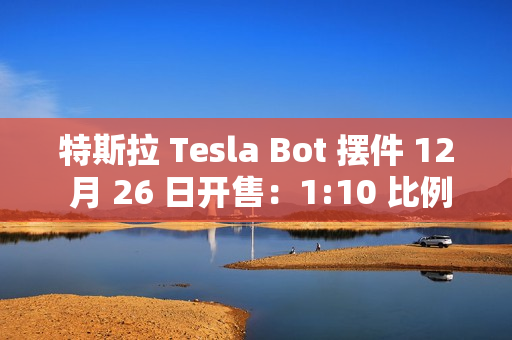 特斯拉 Tesla Bot 摆件 12 月 26 日开售：1:10 比例、40 多个单独零件，售 199 元