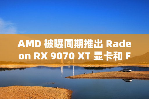 AMD 被曝同期推出 Radeon RX 9070 XT 显卡和 FSR4 超分辨率技术