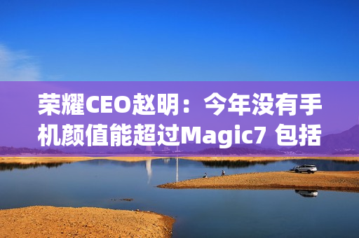 荣耀CEO赵明：今年没有手机颜值能超过Magic7 包括华为Mate 70、小米15