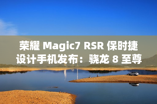 荣耀 Magic7 RSR 保时捷设计手机发布：骁龙 8 至尊版、200MP 超感光潜望长焦，7999 元起