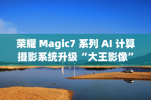 荣耀 Magic7 系列 AI 计算摄影系统升级“大王影像”，月底全网更新