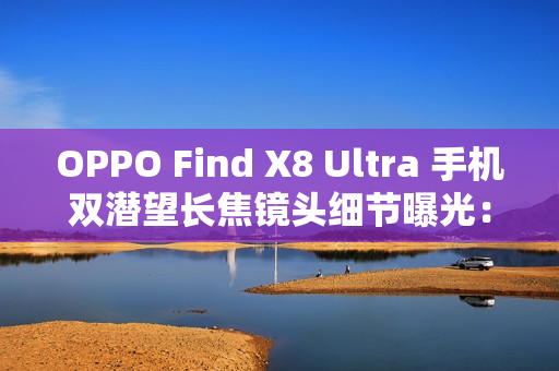 OPPO Find X8 Ultra 手机双潜望长焦镜头细节曝光：最大 1/1.56 英寸