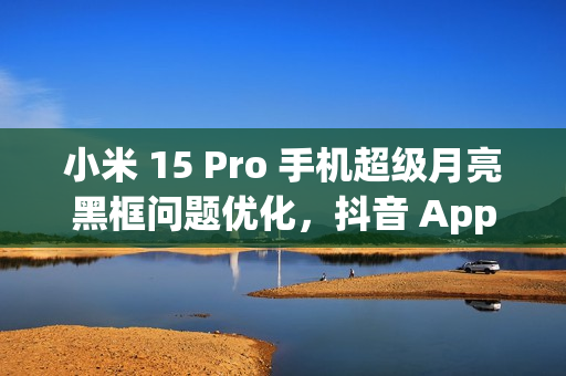 小米 15 Pro 手机超级月亮黑框问题优化，抖音 App 开发者正处理倍数播放卡顿闪屏情况