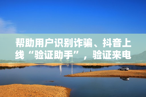 帮助用户识别诈骗、抖音上线“验证助手”，验证来电、短信、网址是否属于抖音官方