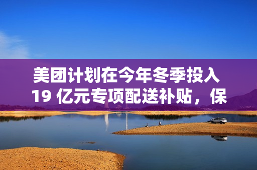 美团计划在今年冬季投入 19 亿元专项配送补贴，保障低温天气下配送骑手