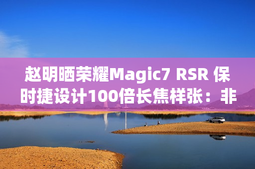 赵明晒荣耀Magic7 RSR 保时捷设计100倍长焦样张:非常震撼 赵明晒荣耀Magic7 RSR 保时捷设计100倍长焦样张:非常震撼