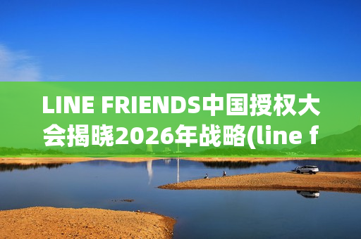 LINE FRIENDS中国授权大会揭晓2026年战略(line friends官方)