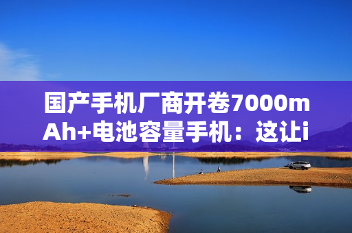 国产手机厂商开卷7000mAh+电池容量手机：这让iPhone还怎么卖