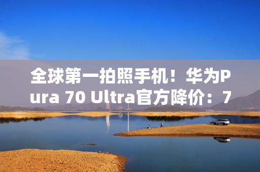 全球第一拍照手机！华为Pura 70 Ultra官方降价：7499元起