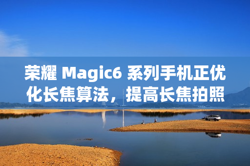 荣耀 Magic6 系列手机正优化长焦算法，提高长焦拍照清晰度