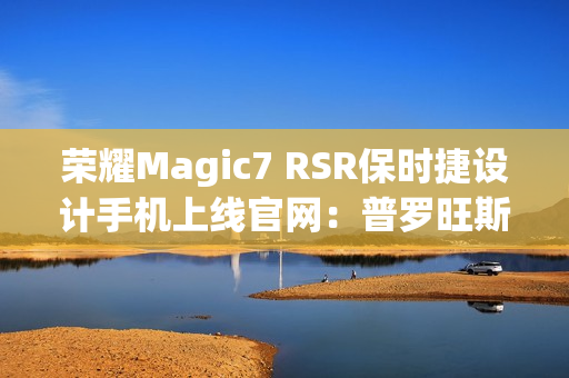 荣耀Magic7 RSR保时捷设计手机上线官网：普罗旺斯紫、玛瑙灰双色可选，最高24GB+1TB