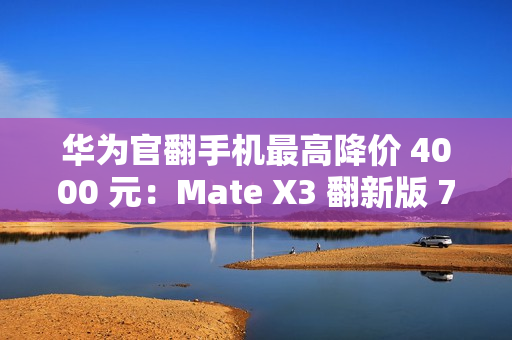 华为官翻手机最高降价 4000 元：Mate X3 翻新版 7999 元起