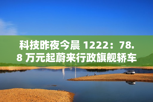 科技昨夜今晨 1222：78.8 万元起蔚来行政旗舰轿车 ET9 上市；明年新机有望卷到 7000mAh 以上；美团公布骑手“防疲劳试点”数据...