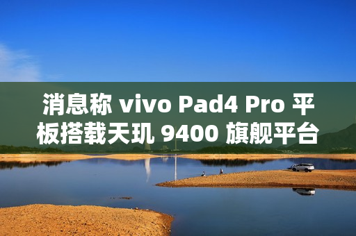 消息称 vivo Pad4 Pro 平板搭载天玑 9400 旗舰平台、额定电池容量 11790mAh