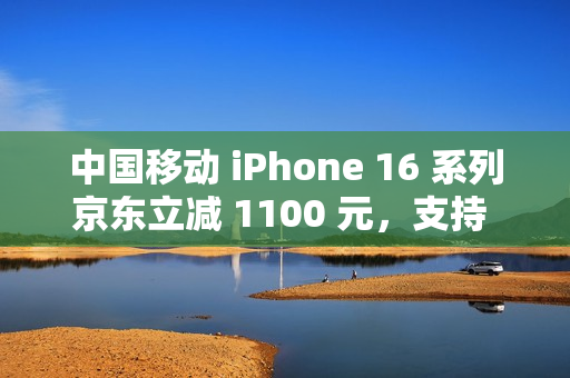 中国移动 iPhone 16 系列京东立减 1100 元，支持 6 期免息（全国可用）