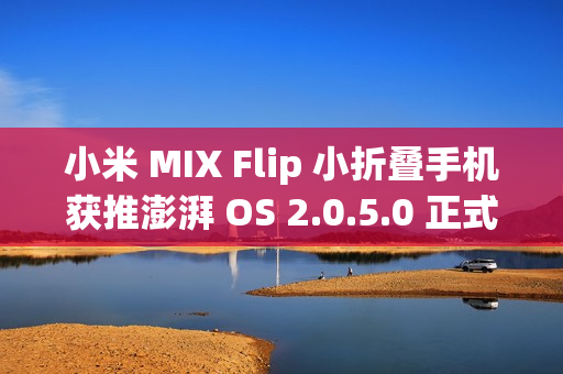 小米 MIX Flip 小折叠手机获推澎湃 OS 2.0.5.0 正式版