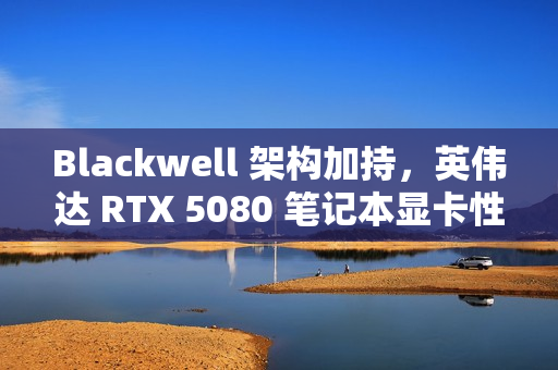 Blackwell 架构加持，英伟达 RTX 5080 笔记本显卡性能被曝比 4080 快 40%-60%