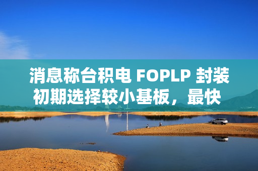 消息称台积电 FOPLP 封装初期选择较小基板，最快 2026 年建成小型产线