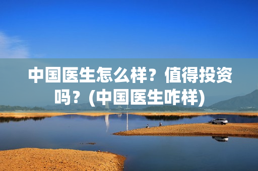 中国医生怎么样？值得投资吗？(中国医生咋样)