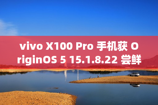 vivo X100 Pro 手机获 OriginOS 5 15.1.8.22 尝鲜升级：优化相机变焦性能，新增小窗简洁模式