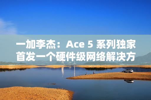 一加李杰：Ace 5 系列独家首发一个硬件级网络解决方案，针对抢网、远距离 Wi-Fi 信号等优化