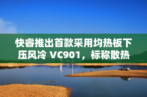 快睿推出首款采用均热板下压风冷 VC901，标称散热功耗 180W