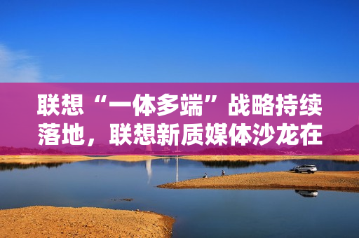 联想“一体多端”战略持续落地，联想新质媒体沙龙在武汉举办