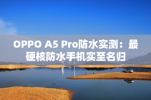 OPPO A5 Pro防水实测：最硬核防水手机实至名归