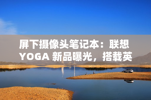屏下摄像头笔记本：联想 YOGA 新品曝光，搭载英特尔 Lunar Lake 处理器