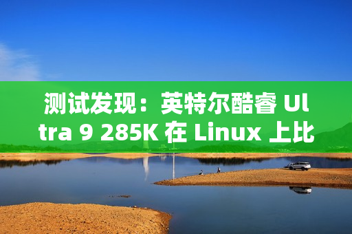 测试发现：英特尔酷睿 Ultra 9 285K 在 Linux 上比在 Win11 上快 6~8%