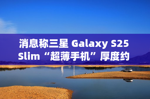 消息称三星 Galaxy S25 Slim“超薄手机”厚度约 6.x 毫米，与苹果 iPhone 17 Air 直接竞争