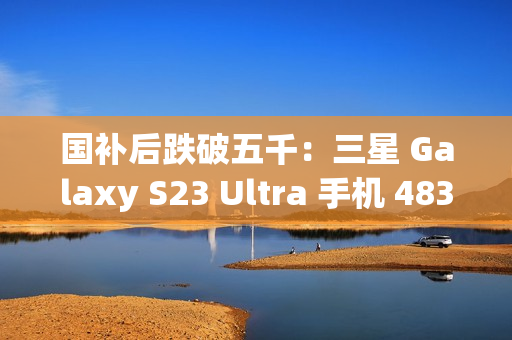 国补后跌破五千：三星 Galaxy S23 Ultra 手机 4834.8 元京东新低