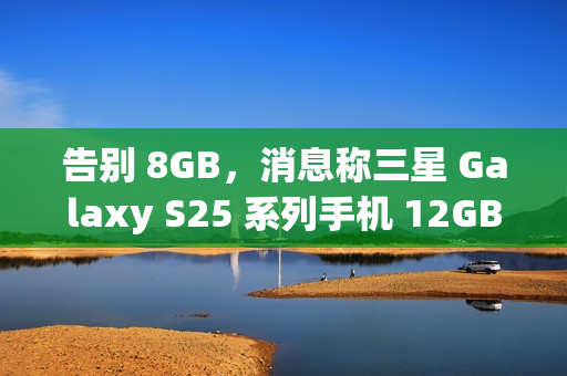告别 8GB，消息称三星 Galaxy S25 系列手机 12GB RAM 起步