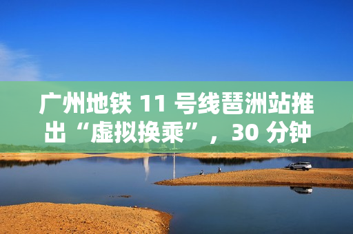 广州地铁 11 号线琶洲站推出“虚拟换乘”，30 分钟内站外换乘不影响乘车费用