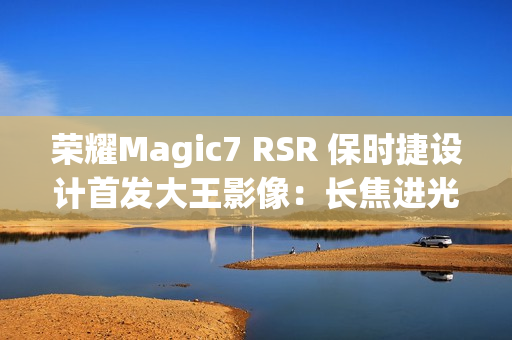 荣耀Magic7 RSR 保时捷设计首发大王影像：长焦进光量无敌