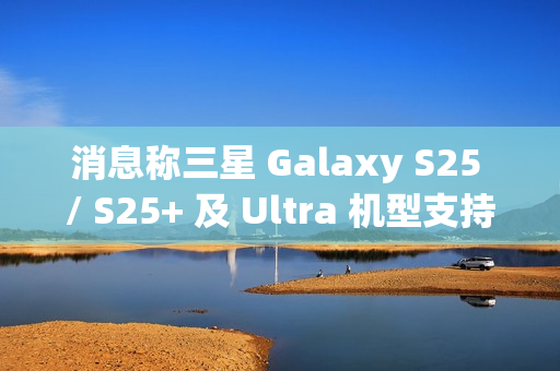 消息称三星 Galaxy S25 / S25+ 及 Ultra 机型支持 25/45W 无线充电，但不支持 Qi2 协议