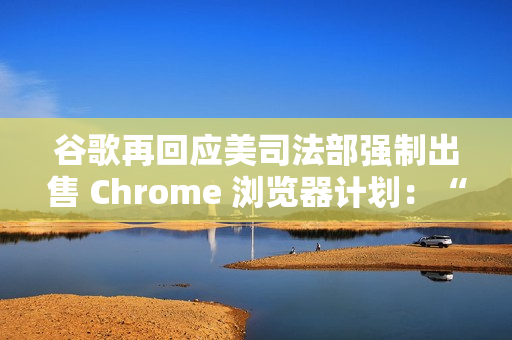 谷歌再回应美司法部强制出售 Chrome 浏览器计划：“极端”且违法