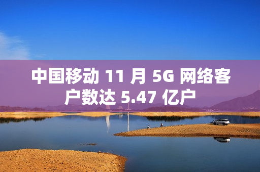 中国移动 11 月 5G 网络客户数达 5.47 亿户