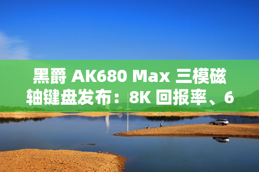 黑爵 AK680 Max 三模磁轴键盘发布：8K 回报率、68 键布局，99 元起