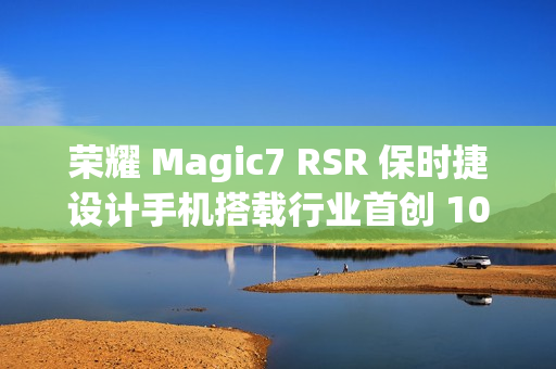 荣耀 Magic7 RSR 保时捷设计手机搭载行业首创 100x AI 超级长焦，12 月 23 日亮相