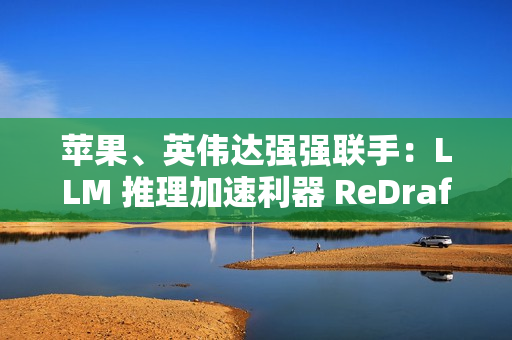 苹果、英伟达强强联手：LLM 推理加速利器 ReDrafter 开源，AI 性能提升 2.7 倍