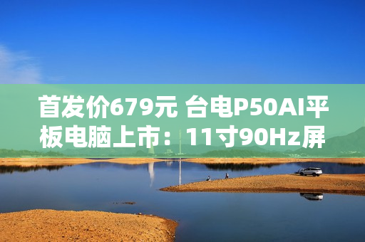 首发价679元 台电P50AI平板电脑上市：11寸90Hz屏 7000mAh大电池